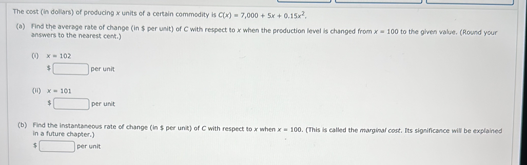 The cost (in dollars) of producing x units of a certain commodity is C(x)=7,000+5x+0.15x^2. 
(a) Find the average rate of change (in $ per unit) of C with respect to x when the production level is changed from x=100 to the given value. (Round your 
answers to the nearest cent.) 
(i) x=102
$□ perunit
(ii) x=101
$□ perunit
(b) Find the instantaneous rate of change (in $ per unit) of C with respect to x when x=100. (This is called the marginal cost. Its significance will be explained 
in a future chapter.)
$□ perunit