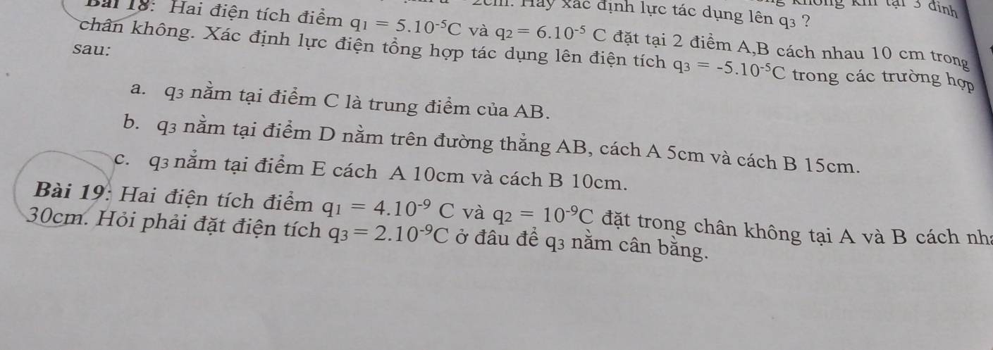 Hay xác định lực tác dụng lên q3 ?
Bài 18: Hai điện tích điểm q_1=5.10^(-5)C và q_2=6.10^(-5)C đặt tại 2 điểm A, B cách nhau 10 cm trong
sau:
kchân không. Xác định lực điện tổng hợp tác dụng lên điện tích q_3=-5.10^(-5)C trong các trường hợp
a. q3 nằm tại điểm C là trung điểm của AB.
b. q3 nằm tại điểm D nằm trên đường thẳng AB, cách A 5cm và cách B 15cm.
c. q3 nằm tại điểm E cách A 10cm và cách B 10cm.
Bài 19: Hai điện tích điểm q_1=4.10^(-9)C và q_2=10^(-9)C đặt trong chân không tại A và B cách nh:
30cm. Hỏi phải đặt điện tích q_3=2.10^(-9)C ở đâu để q3 nằm cân bằng.