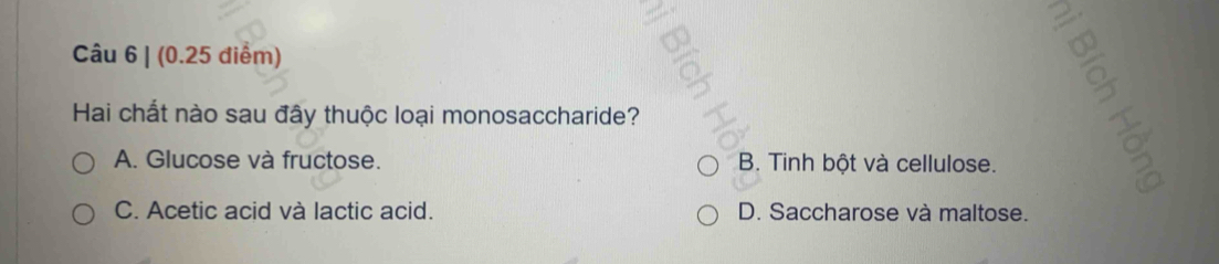 Hai chất nào sau đây thuộc loại monosaccharide?
A. Glucose và fructose. B. Tinh bột và cellulose.
C. Acetic acid và lactic acid. D. Saccharose và maltose.