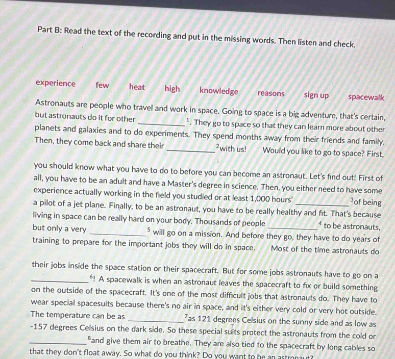 Read the text of the recording and put in the missing words. Then listen and check.
experience few heat high knowledge reasons sign up spacewalk
Astronauts are people who travel and work in space. Going to space is a big adventure, that's certain,
but astronauts do it for other _¹. They go to space so that they can learn more about other
planets and galaxies and to do experiments. They spend months away from their friends and family.
Then, they come back and share their _²with us! Would you like to go to space? First,
you should know what you have to do to before you can become an astronaut. Let's find out! First of
all, you have to be an adult and have a Master's degree in science. Then, you either need to have some
experience actually working in the feld you studied or at least 1,000 hours ' of being
a pilot of a jet plane. Finally, to be an astronaut, you have to be really healthy and ft. That's because
living in space can be really hard on your body. Thousands of people ⁴ to be astronauts,
but only a very _⁵ will go on a mission. And before they go, they have to do years of
training to prepare for the important jobs they will do in space. Most of the time astronauts do
their jobs inside the space station or their spacecraft. But for some jobs astronauts have to go on a
_⁶! A spacewalk is when an astronaut leaves the spacecraft to fix or build something
on the outside of the spacecraft. It's one of the most difficult jobs that astronauts do. They have to
wear special spacesuits because there's no air in space, and it's either very cold or very hot outside.
The temperature can be as _ 7as 121 degrees Celsius on the sunny side and as low as
- 157 degrees Celsius on the dark side. So these special suits protect the astronauts from the cold or
_and give them air to breathe. They are also tied to the spacecraft by long cables so
that they don't float away. So what do you think? Do you want to be an astronaut?