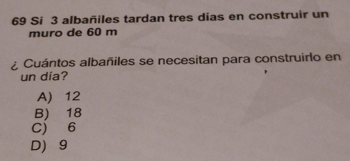 Si 3 albañiles tardan tres días en construir un
muro de 60 m
¿ Cuántos albañiles se necesitan para construirlo en
un día?
A) 12
B) 18
C) 6
D 9