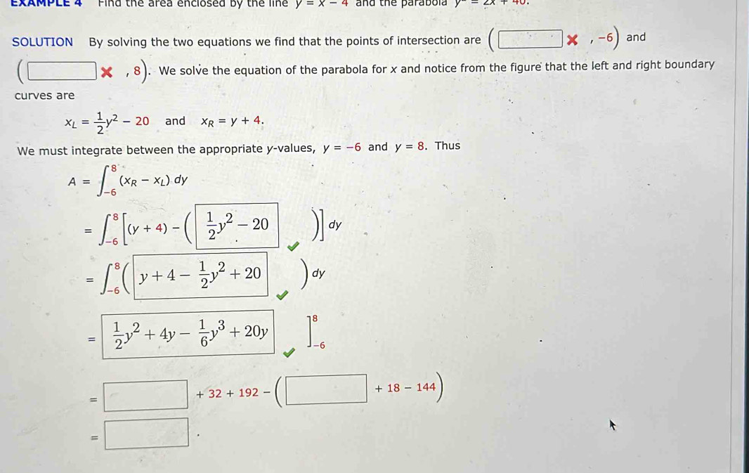 EXAMPLE 4 Find the area enclosed by the line y=x-4 and the parabola y-2x+40. 
SOLUTION By solving the two equations we find that the points of intersection are (□ * ,-6) and
(□ * ,8). We solve the equation of the parabola for x and notice from the figure that the left and right boundary 
curves are
x_L= 1/2 y^2-20 and x_R=y+4. 
We must integrate between the appropriate y -values, y=-6 and y=8. Thus
A=∈t _(-6)^8(x_R-x_L)dy
=∈t _(-6)^8[(y+4)-(| 1/2 y^2-20|)]dy
=∈t _(-6)^8(|y+4- 1/2 y^2+20 dy
=| 1/2 y^2+4y- 1/6 y^3+20y ]_(-6)^8
=□ +32+192-(□ +18-144)
=□.