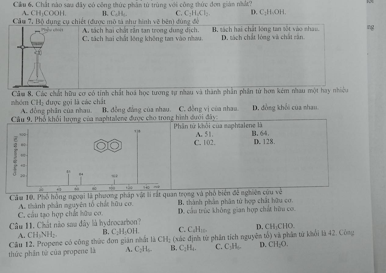 Chất nào sau đây có công thức phân tử trùng với công thức đơn giản nhất? 101
A. CH_3COOH. B. C_6H_6. C. C_2H_4Cl_2. D. C_2H_5OH.
Câu 7. Bộ dụng cụ chiết (được mô tả như hình vẽ bên) dùng đề
Phẫu chiết A. tách hai chất rắn tan trong dung dịch. B. tách hai chất lóng tan tốt vào nhau.
ng
C. tách hai chất lỏng không tan vào nhau. D. tách chất lỏng và chất rắn.
Câu 8. Các chất hữu cơ có tính chất hoá học tương tự nhau và thành phần phân tử hơn kém nhau một hay nhiều
nhóm CH_2 được gọi là các chất
A. đồng phân của nhau. B. đồng đẳng của nhau. C. đồng vị của nhau. D. đồng khối của nhau.
Câu 9. Phố khối lượng của naphtalene được cho trong hình dưới đây:
ân tử khối của naphtalene là
A. 51. B. 64.
C. 102. D. 128.
Câu 10. Phổ hồng ngoại là phương pháp vật lí rất quan trọng và phồ biến đề nghiên cứu về
A. thành phần nguyên tố chất hữu cơ. B. thành phần phân tử hợp chất hữu cơ.
C. cấu tạo hợp chất hữu cơ. D. cấu trúc không gian hợp chất hữu cơ.
Câu 11. Chất nào sau đây là hydrocarbon?
A. CH_3NH_2. B. C_2H_5OH. C. C_4H_10. D. CH_3CHO.
Câu 12. Propene có công thức đơn giản nhất là CH_2 (xác định từ phân tích nguyên tố) và phân tử khối là 42. Công
thức phân tử của propene là A. C_2H_6. B. C_2H_4. C. C_3H_6. D. CH_2O.