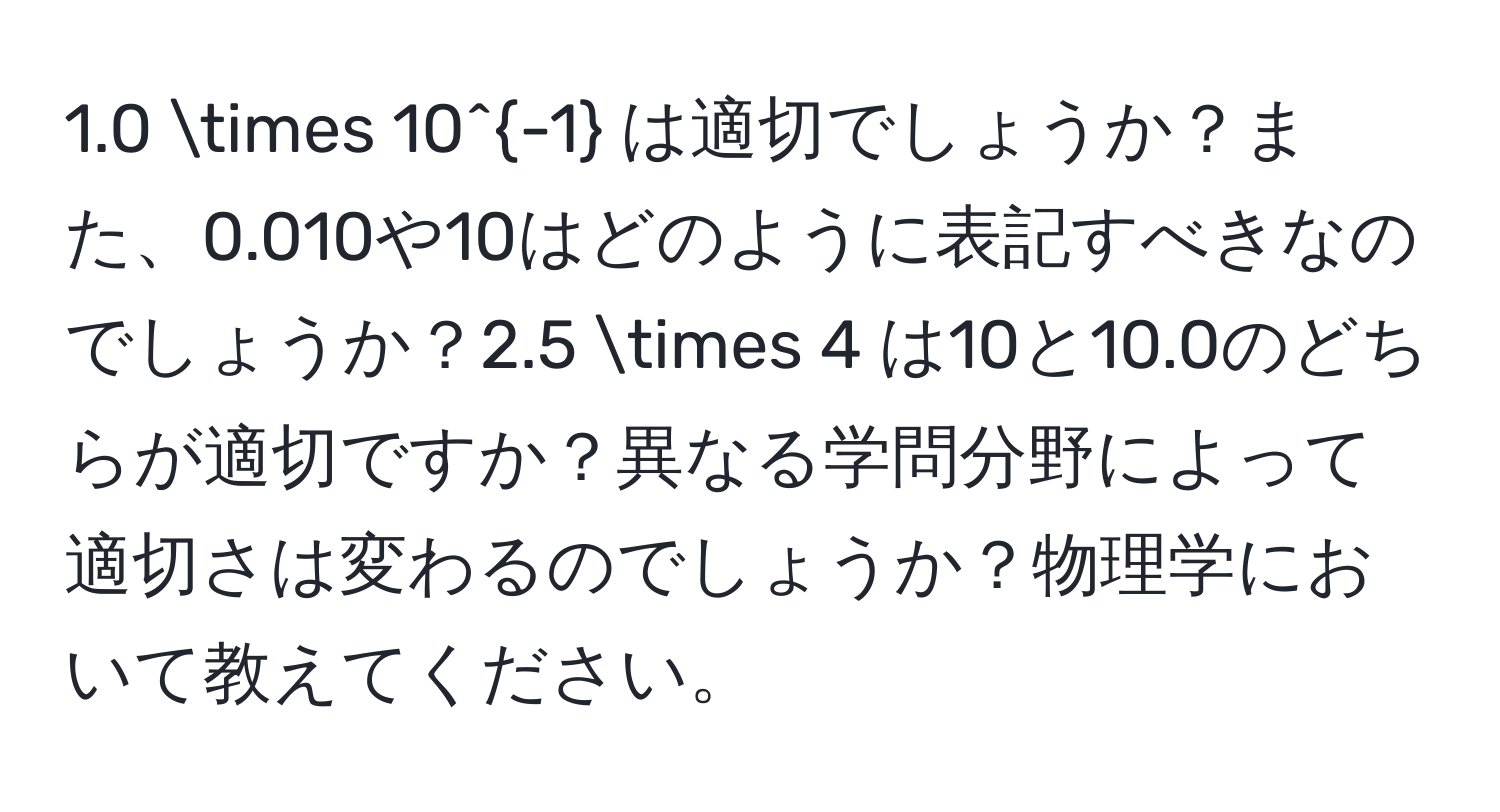 1.0 * 10^(-1) は適切でしょうか？また、0.010や10はどのように表記すべきなのでしょうか？2.5 * 4 は10と10.0のどちらが適切ですか？異なる学問分野によって適切さは変わるのでしょうか？物理学において教えてください。