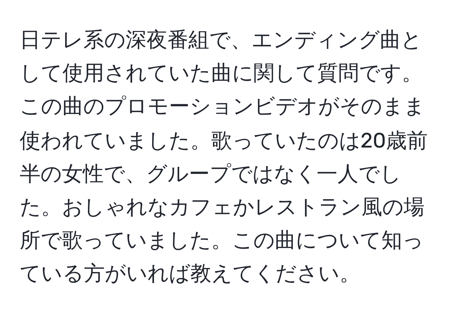 日テレ系の深夜番組で、エンディング曲として使用されていた曲に関して質問です。この曲のプロモーションビデオがそのまま使われていました。歌っていたのは20歳前半の女性で、グループではなく一人でした。おしゃれなカフェかレストラン風の場所で歌っていました。この曲について知っている方がいれば教えてください。