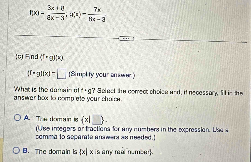 f(x)= (3x+8)/8x-3 ; g(x)= 7x/8x-3 
(c) Find (f· g)(x).
(f· g)(x)=□ (Simplify your answer.)
What is the domain of f· g ? Select the correct choice and, if necessary, fill in the
answer box to complete your choice.
A. The domain is  x|□ . 
(Use integers or fractions for any numbers in the expression. Use a
comma to separate answers as needed.)
B. The domain is  x|x is any real number.