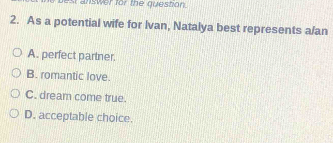 st answer for the question.
2. As a potential wife for Ivan, Natalya best represents a/an
A. perfect partner.
B. romantic love.
C. dream come true.
D. acceptable choice.