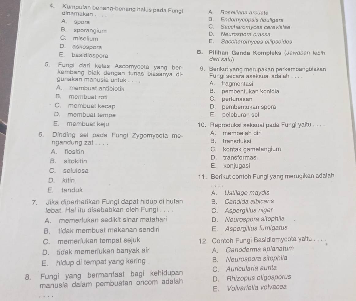 Kumpulan benang-benang halus pada Fungi A. Roselliana arcuate
dinamakan . . . .
A. spora
B. Endomycopsis fibuligera
C. Saccharomyces cerevisiae
B. sporangium D. Neurospora crassa
C. miselium E. Saccharomyces ellipsoides
D. askospora
B. Pilihan Ganda Kompleks (Jawaban lebih
E. basidiospora dari satu)
5. Fungi dari kelas Ascomycota yang ber- 9. Berikut yang merupakan perkembangbiakan
kembang biak dengan tunas biasanya di- Fungi secara aseksual adalah . . . .
gunakan manusia untuk . . . . A. fragmentasi
A. membuat antibiotik
B. pembentukan konidia
B. membuat roti C. pertunasan
C. membuat kecap D. pembentukan spora
D. membuat tempe E. peleburan sel
E. membuat keju 10. Reproduksi seksual pada Fungi yaitu . . . .
6. Dinding sel pada Fungi Zygomycota me- A. membelah diri
ngandung zat . . . . B. transduksi
A. fiositin C. kontak gametangium
D. transformasi
B. sitokitin
E. konjugasi
C. selulosa
D. kitin 11. Berikut contoh Fungi yang merugikan adalah
E. tanduk
A. Ustilago maydis
7. Jika diperhatikan Fungi dapat hidup di hutan B. Candida albicans
lebat. Hal itu disebabkan oleh Fungi . . . . C. Aspergillus niger
A. memerlukan sedikit sinar matahari D. Neurospora sitophila
B. tidak membuat makanan sendiri E. Aspergillus fumigatus
C. memerlukan tempat sejuk 12. Contoh Fungi Basidiomycota yaitu . . . .
D. tidak memerlukan banyak air A. Ganoderma aplanatum
E. hidup di tempat yang kering . B. Neurospora sitophila
8. Fungi yang bermanfaat bagi kehidupan C. Auricularia aurita
manusia dalam pembuatan oncom adalah D. Rhizopus oligosporus
E. Volvariella volvacea