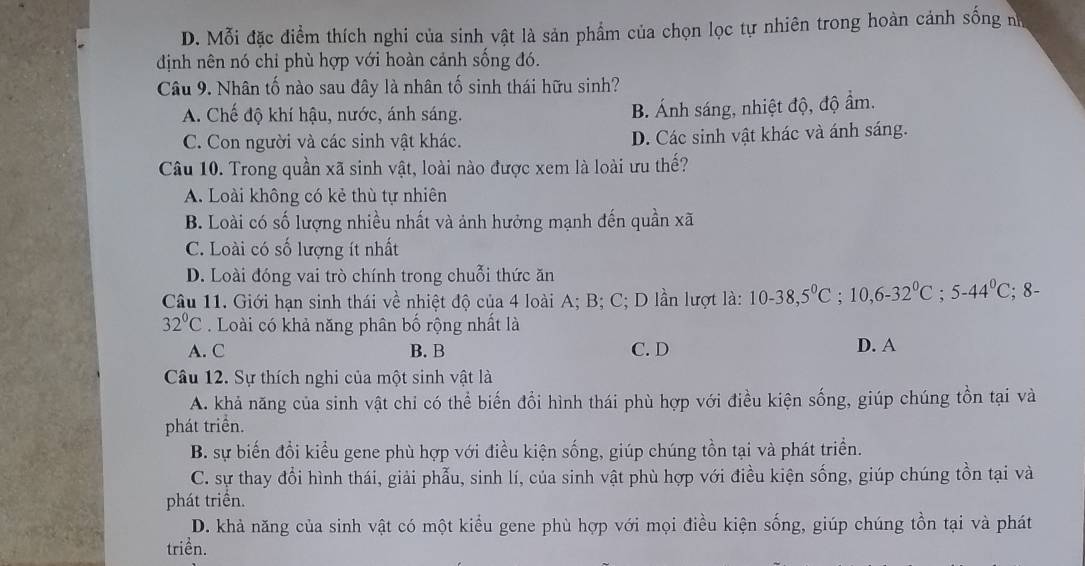 D. Mỗi đặc điểm thích nghi của sinh vật là sản phẩm của chọn lọc tự nhiên trong hoàn cảnh sống n
định nên nó chỉ phù hợp với hoàn cảnh sống đó.
Câu 9. Nhân tố nào sau đây là nhân tố sinh thái hữu sinh?
A. Chế độ khí hậu, nước, ánh sáng.
B. Ánh sáng, nhiệt độ, độ ẩm.
C. Con người và các sinh vật khác. D. Các sinh vật khác và ánh sáng.
Câu 10. Trong quần xã sinh vật, loài nào được xem là loài ưu thế?
A. Loài không có kẻ thù tự nhiên
B. Loài có số lượng nhiều nhất và ảnh hưởng mạnh đến quần xã
C. Loài có số lượng ít nhất
D. Loài đóng vai trò chính trong chuỗi thức ăn
Câu 11. Giới hạn sinh thái về nhiệt độ của 4 loài A; B; C; D lần lượt là: 10-38,5°C;10,6-32°C;5-44°C;8-
32°C. Loài có khả năng phân bố rộng nhất là
A. C B. B C. D D. A
Câu 12. Sự thích nghi của một sinh vật là
A. khả năng của sinh vật chi có thể biến đổi hình thái phù hợp với điều kiện sống, giúp chúng tồn tại và
phát triển.
B. sự biến đổi kiểu gene phù hợp với điều kiện sống, giúp chúng tồn tại và phát triển.
C. sự thay đổi hình thái, giải phẫu, sinh lí, của sinh vật phù hợp với điều kiện sống, giúp chúng tồn tại và
phát triển.
D. khả năng của sinh vật có một kiểu gene phù hợp với mọi điều kiện sống, giúp chúng tồn tại và phát
triền.