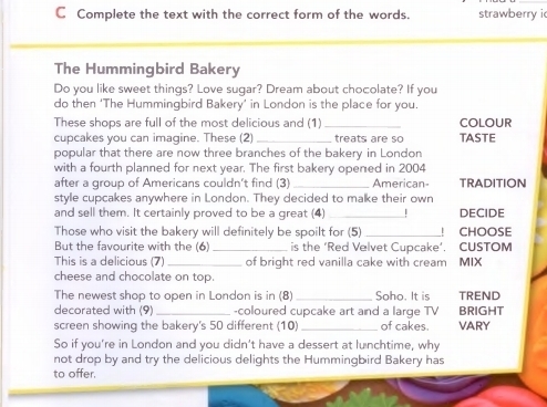 Complete the text with the correct form of the words. strawberry i 
The Hummingbird Bakery 
Do you like sweet things? Love sugar? Dream about chocolate? If you 
do then ‘The Hummingbird Bakery’ in London is the place for you. 
These shops are full of the most delicious and (1)_ COLOUR 
cupcakes you can imagine. These (2)_ treats are so TASTE 
popular that there are now three branches of the bakery in London 
with a fourth planned for next year. The first bakery opened in 2004
after a group of Americans couldn't find (3) _American TRADITION 
style cupcakes anywhere in London. They decided to malke their own 
and sell them. It certainly proved to be a great (4) _| DECIDE 
Those who visit the bakery will definitely be spoilt for (5) _| CHOOSE 
But the favourite with the (6) _is the ‘Red Velvet Cupcake’. CUSTOM 
This is a delicious (7) _of bright red vanilla cake with cream MIX 
cheese and chocolate on top. 
The newest shop to open in London is in (8)_ Soho. It is TREND 
decorated with (9) _-coloured cupcake art and a large TV BRIGHT 
screen showing the bakery's 50 different (10) _of cakes. VARY 
So if you're in London and you didn't have a dessert at lunchtime, why 
not drop by and try the delicious delights the Hummingbird Bakery has 
to offer.