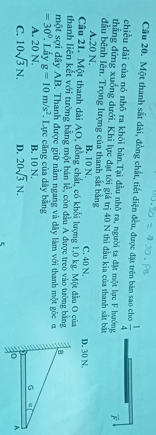 Một thanh sắt dài, đồng chất, tiết diện đều, được đặt trên bàn sao cho  1/4 
chiều dài của nó nhô ra khỏi bàn.Tại đầu nhô ra, người ta đặt một lực F hướng
vector F
thẳng đứng xuống dưới. Khi lực đạt tới giá trị 40 N thì đầu kia của thanh sắt bắt
đầu bênh lên. Trọng lượng của thanh sắt bằng
A. 20 N. B. 10 N.
C. 40 N. D. 30 N.
Câu 21. Một thanh dài AO, đồng chất, có khối lượng 1,0 kg. Một đầu O của
thanh liên kết với tường bằng một bản lề, còn đầu A được treo vào tường bằng
một sợi dây AB. Thanh được giữ nằm ngang và dây làm với thanh một góc α
=30°. Lấy g=10m/s^2. Lực căng của dây bằng
A. 20 N. B. 10 N.
C. 10sqrt(3)N. D. 20sqrt(3)N. 
5
