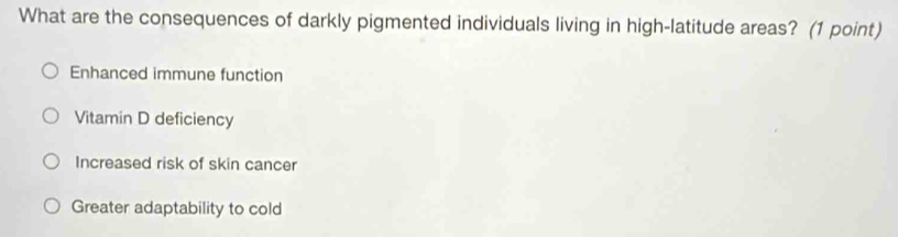 What are the consequences of darkly pigmented individuals living in high-latitude areas? (1 point)
Enhanced immune function
Vitamin D deficiency
Increased risk of skin cancer
Greater adaptability to cold