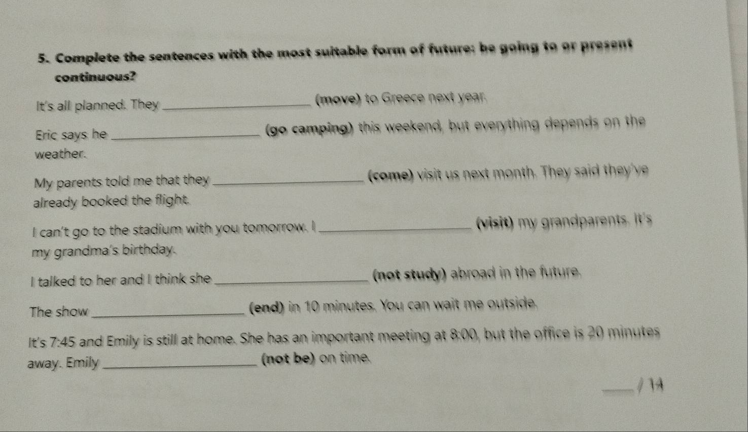 Complete the sentences with the most suitable form of future; be going to or present 
continuous? 
It's all planned. They _(move) to Greece next year. 
Eric says he _(go camping) this weekend, but everything depends on the 
weather. 
My parents told me that they _come) visit us next month. They said th v 
already booked the flight. 
I can't go to the stadium with you tomorrow. I_ (visit) my grandparents. it's 
my grandma's birthday. 
I talked to her and I think she _(not study) abroad in the future. 
The show _(end) in 10 minutes. You can wait me outside. 
It's 7:45 and Emily is still at home. She has an important meeting at 8:00 but the office is 20 minute. 
away. Emily _(not be) on time. 
_/ 74