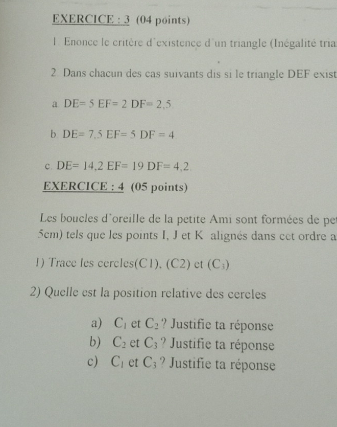 EXERCICE : 3 (04 points) 
l Enonce le critère d'existence d'un triangle (Inégalité tria 
2. Dans chacun des cas suivants dis si le triangle DEF exist 
a DE=5EF=2DF=2,5
b DE=7.5EF=5DF=4
C. DE=14, 2EF=19DF=4,2. 
EXERCICE : 4 (05 points) 
Les boucles d'oreille de la petite Ami sont formées de pe
5cm) tels que les points I, J et K alignés dans cet ordre a 
1) Trace les cercles(C1), (C2) et (C_3)
2) Quelle est la position relative des cercles 
a) C_1 et C_2 ? Justifie ta réponse 
b) C_2 et C_3 ? Justifie ta réponse 
c) C_1 et C_3 ? Justifie ta réponse