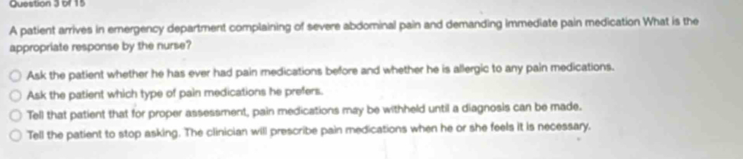 A patient arrives in emergency department complaining of severe abdominal pain and demanding immediate pain medication What is the
appropriate response by the nurse?
Ask the patient whether he has ever had pain medications before and whether he is allergic to any pain medications.
Ask the patient which type of pain medications he prefers.
Tell that patient that for proper assessment, pain medications may be withheld until a diagnosis can be made.
Tell the patient to stop asking. The clinician will prescribe pain medications when he or she feels it is necessary.