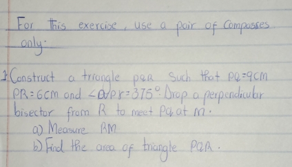 For this exercise, use a pair of Compasses 
only. 
Construct a triangle pea Such that PQ=9cm
PR=6cm and ∠ DAPr=375° Arop a perpendicular 
bisector from R to meet Pa at M. 
( Measure A. M
b) Find the area of trangle pQn