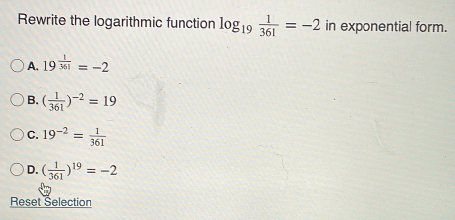 Rewrite the logarithmic function log _19 1/361 =-2 in exponential form.
A. 19^(frac 1)361=-2
B. ( 1/361 )^-2=19
C. 19^(-2)= 1/361 
D. ( 1/361 )^19=-2
Reset Selection