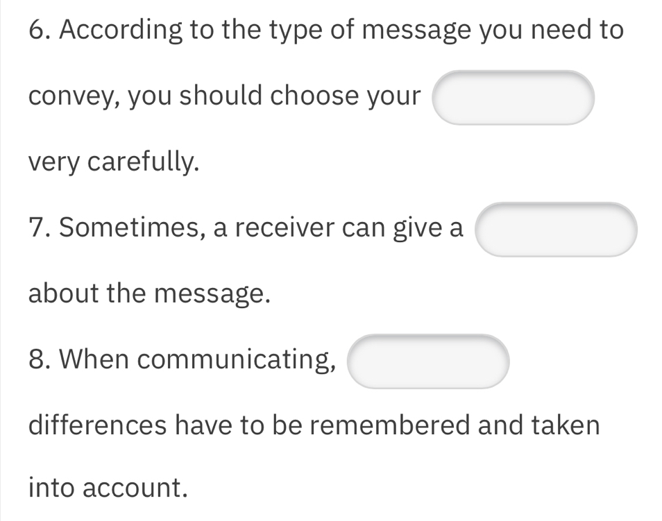 According to the type of message you need to 
convey, you should choose your 
very carefully. 
7. Sometimes, a receiver can give a 
about the message. 
8. When communicating, 
differences have to be remembered and taken 
into account.