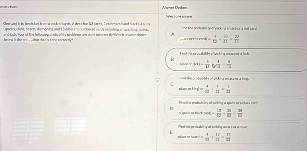 nstructions Answer Options
Select one answer
One card is to be picked from a deck of cards. A deck has 52 cards, 2 colors (red and black), 4 suits
(spades, clubs, hearts, diamonds), and 13 different numbered cards including an ace, king, queen, Find the probability of picking an ace or a red card.
and jack. Four of the following probability problems are done incorrectly. Which answer choice A
below is the one uption that is done correctly? pace or red card) = 4/52 + 26/52 = 30/52 
Find the probability of picking an ace or a jack.
B
p(ace or jack) = 4/13  +  4/13 = 8/13 
Find the probability of picking an ace or a king.
: C
p(ace or king) = 4/52 + 4/52 = 8/52 
Find the probability of picking a spade or a black card.
D
p(spade or black card) = 13/52 + 26/52 = 39/52 
Find the probability of picking an ace or a heart.
E
p(ace or heart) = 4/52 + 13/52 = 17/52 