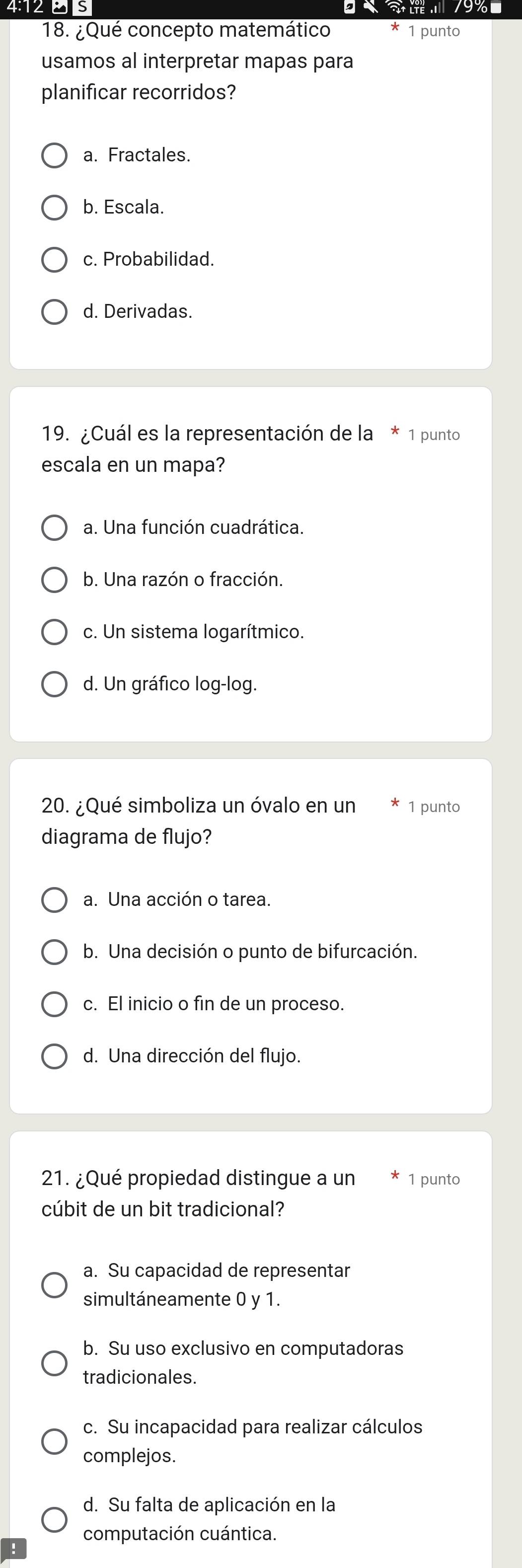 4:12 8 s g 19%
18. ¿Qué concepto matemático 1 punto
usamos al interpretar mapas para
planificar recorridos?
a. Fractales.
b. Escala.
c. Probabilidad.
d. Derivadas.
19. ¿Cuál es la representación de la * 1 punto
escala en un mapa?
a. Una función cuadrática.
b. Una razón o fracción.
c. Un sistema logarítmico.
d. Un gráfico log-log.
20. ¿Qué simboliza un óvalo en un 1 punto
diagrama de flujo?
a. Una acción o tarea.
b. Una decisión o punto de bifurcación.
c. El inicio o fin de un proceso.
d. Una dirección del flujo.
21. ¿Qué propiedad distingue a un 1 punto
cúbit de un bit tradicional?
a. Su capacidad de representar
simultáneamente 0 y 1.
b. Su uso exclusivo en computadoras
tradicionales.
c. Su incapacidad para realizar cálculos
complejos.
d. Su falta de aplicación en la
computación cuántica.