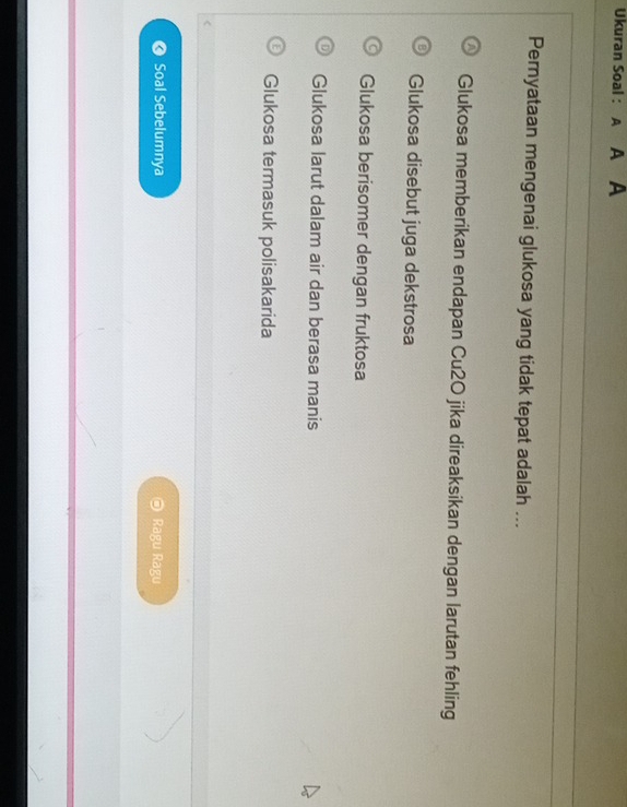 Ukuran Soal : A A
Pernyataan mengenai glukosa yang tidak tepat adalah ...
Glukosa memberikan endapan Cu2O jika direaksikan dengan larutan fehling
Glukosa disebut juga dekstrosa
Glukosa berisomer dengan fruktosa
Glukosa larut dalam air dan berasa manis
Glukosa termasuk polisakarida
Soal Sebelumnya Ragu Ragu