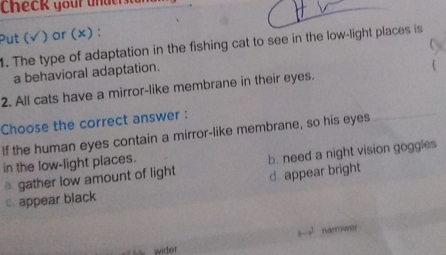 Check your unde
Put (√ ) or (×) :
1. The type of adaptation in the fishing cat to see in the low-light places is
a behavioral adaptation.
2. All cats have a mirror-like membrane in their eyes. 
Choose the correct answer :
If the human eyes contain a mirror-like membrane, so his eyes
⊥ gather low amount of light b. need a night vision goggles
in the low-light places.
d. appear bright
cappear black
narrower
wider