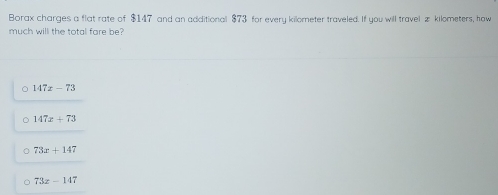 Borax charges a flat rate of $147 and an additional $73 for every kilometer traveled. If you will travel # kilometers, how
much will the total fare be?
147x-73
147x+73
73x+147
73z-147