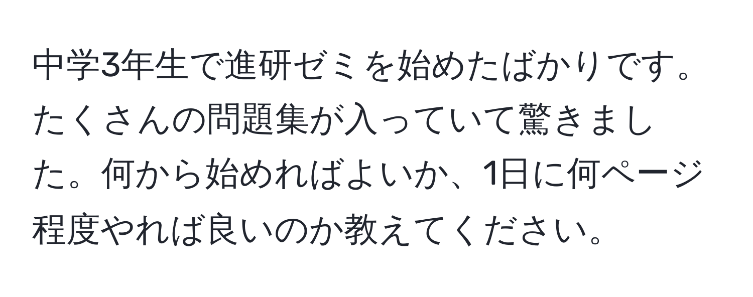 中学3年生で進研ゼミを始めたばかりです。たくさんの問題集が入っていて驚きました。何から始めればよいか、1日に何ページ程度やれば良いのか教えてください。