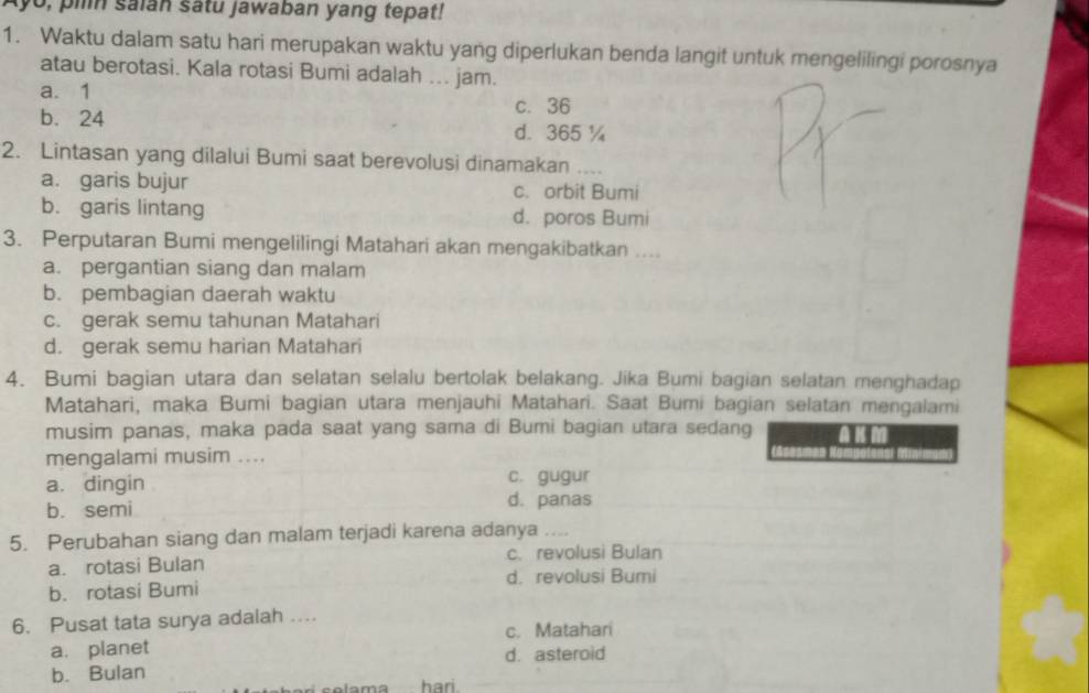 yo, piln saian satu jawaban yang tepat!
1. Waktu dalam satu hari merupakan waktu yang diperlukan benda langit untuk mengelilingi porosnya
atau berotasi. Kala rotasi Bumi adalah ... jam.
a. 1
b. 24
c. 36
d. 365 ¼
2. Lintasan yang dilalui Bumi saat berevolusi dinamakan ....
a. garis bujur c. orbit Bumi
b. garis lintang d. poros Bumi
3. Perputaran Bumi mengelilingi Matahari akan mengakibatkan ...
a. pergantian siang dan malam
b. pembagian daerah waktu
c. gerak semu tahunan Matahari
d. gerak semu harian Matahari
4. Bumi bagian utara dan selatan selalu bertolak belakang. Jika Bumi bagian selatan menghadap
Matahari, maka Bumi bagian utara menjauhi Matahari. Saat Bumi bagian selatan mengalami
musim panas, maka pada saat yang sama di Bumi bagian utara sedang
mengalami musim ....
a. dingin c. gugur
b. semi d. panas
5. Perubahan siang dan malam terjadi karena adanya ....
c、 revolusi Bulan
a. rotasi Bulan
d. revolusi Bumi
b. rotasi Bumi
6. Pusat tata surya adalah ...
a. planet c. Matahari
b. Bulan d. asteroid
Vama hari.