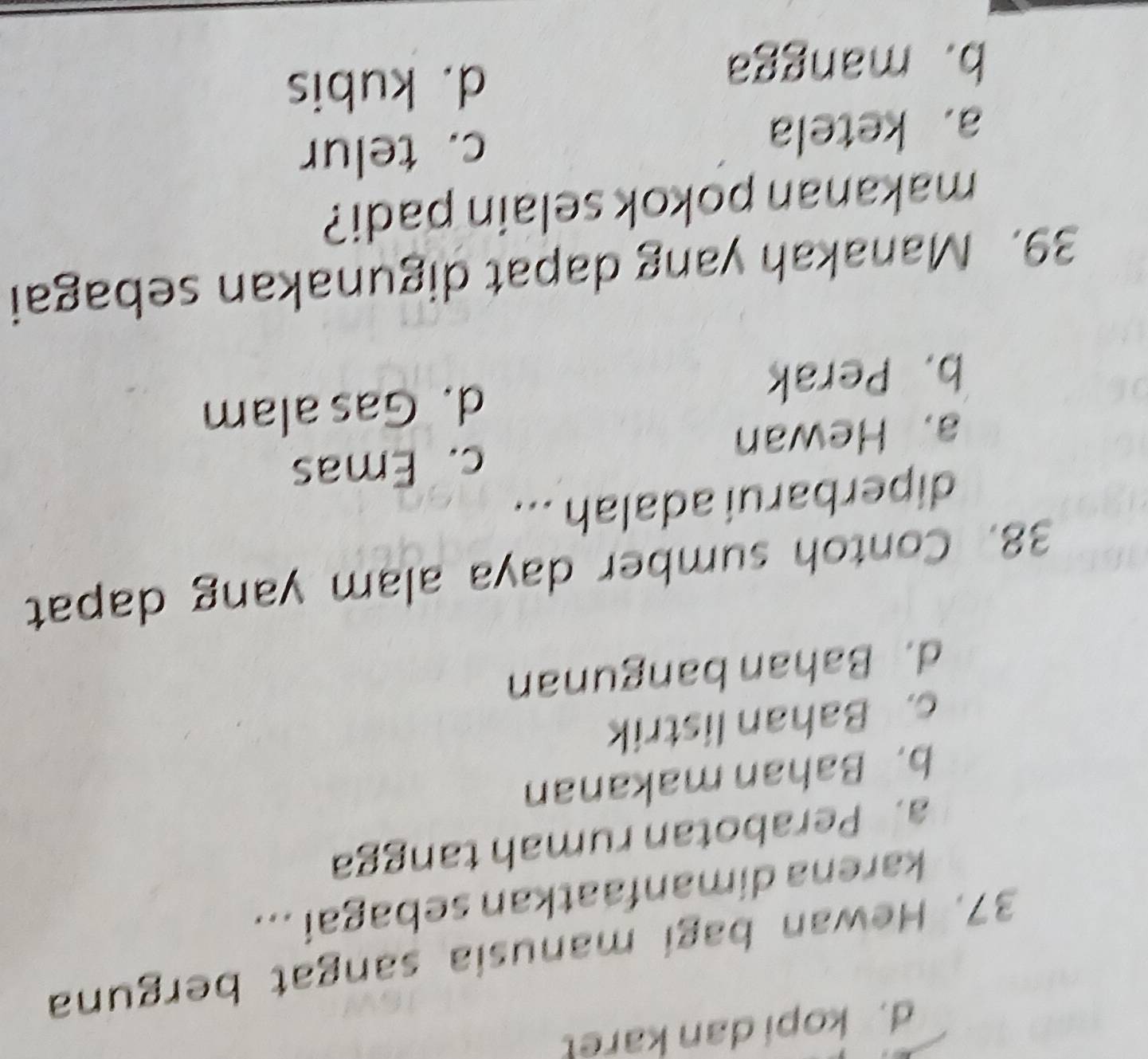 d. kopi dan karet
37. Hewan bagi manusia sangat berguna
karena dimanfaatkan sebagai ...
a. Perabotan rumah tangga
b. Bahan makanan
c. Bahan listrik
d. Bahan bangunan
38. Contoh sumber daya alam yang dapat
diperbarui adalah ...
a. Hewan c. Emas
b. Perak d. Gas alam
39. Manakah yang dapat digunakan sebagai
makanan pokok selain padi?
a. ketela c. telur
b. mangga
d. kubis