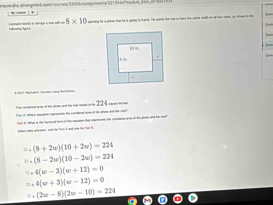 Listen
Leonard needs to design a mal with an 8* 10 opening for a photo that he is going to frame. He wants the mat to have the same width on all four sides, as shown in the Quew
Qum
following figure.
Ques
Ques
Que
© 2017 FlipSwitch. Created using GeoGebra.
The combined area of the photo and the mat needs to be 224 square inches
Part A. Which equation represents the combined area of the photo and the mat?
Part B: What is the factored form of the equation that represents the combined area of the photo and the mat?
Select two answers. one for Part A and one for Part B.
(8+2w)(10+2w)=224
(8-2w)(10-2w)=224
4(w-3)(w+12)=0
4(w+3)(w-12)=0
(2w-8)(2w-10)=224