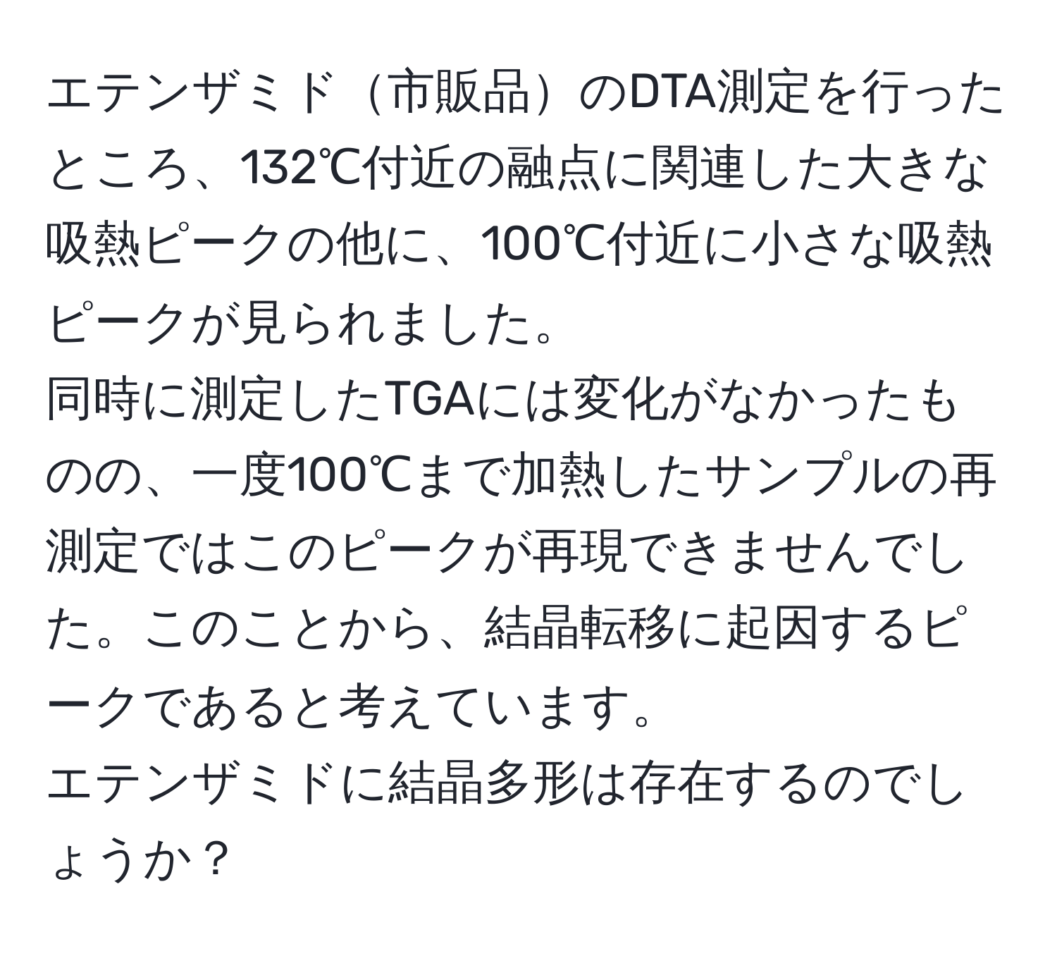 エテンザミド市販品のDTA測定を行ったところ、132℃付近の融点に関連した大きな吸熱ピークの他に、100℃付近に小さな吸熱ピークが見られました。  
同時に測定したTGAには変化がなかったものの、一度100℃まで加熱したサンプルの再測定ではこのピークが再現できませんでした。このことから、結晶転移に起因するピークであると考えています。  
エテンザミドに結晶多形は存在するのでしょうか？