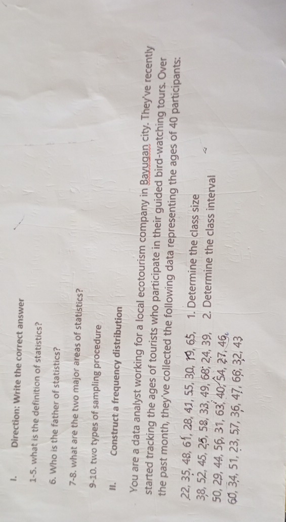 Direction: Write the correct answer 
1-5. what is the definition of statistics? 
6. Who is the father of statistics? 
7-8. what are the two major areas of statistics? 
9-10. two types of sampling procedure 
H. Construct a frequency distribution 
You are a data analyst working for a local ecotourism company in Bayugan city. They've recently 
started tracking the ages of tourists who participate in their guided bird-watching tours. Over 
the past month, they've collected the following data representing the ages of 40 participants:
22, 35, 48, 61, 28, 41, 55, 30, 19, 65, 1. Determine the class size
38, 52, 45, 25, 58, 33, 49, 68; 24, 39, 2. Determine the class interval
50, 29, 44, 56, 31, 63, 40, 54, 27, 46,
60, 3, 4, 51, 23, 5, 7, 36, 47, 66, 32, 43
