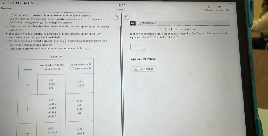 Section 2, Module 2: Math
16:36
x
Directions Hide Calculator Reference More
If you find more than one correct answer, enter only one answer. 7
You can enter up to 5 characters for a positive answer and up to 6 characters
(including the negative sign) for a negative answer. 22 Mark for Review
If your answer is a fraction that doesn't fit in the provided space, enter the decimal
equivalent. (x-k)^2=(k-5a)(x-k)
If your answer is a decimal that doesn't fit in the provided space, enter it by In the given equation, a and k are constants, where k>5c a. The sum of the solutions to the
truncating or rounding at the fourth digit. equation is 3k+24. What is the value of a?
If your answer is a mixed number (such as 3 1/2 ) , enter it as an improper fraction
(7/2) or its decimal equivalent (3.5).
Don't enter symbols such as a percent sign, comma, or dollar sign.
□
Answer Preview:
[IU1] Show Keypad
- 1/3  -, 3333 -0.33