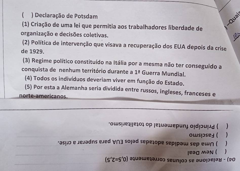  ) Declaração de Potsdam 
Qua 
(1) Criação de uma lei que permitia aos trabalhadores liberdade de 
organização e decisões coletivas. 
(2) Política de intervenção que visava a recuperação dos EUA depois da crise 
de 1929. 
(3) Regime político constituído na Itália por a mesma não ter conseguido a 
conquista de nenhum território durante a 1^(_ a) Guerra Mundial. 
(4) Todos os indivíduos deveriam viver em função do Estado. 
(5) Por esta a Alemanha seria dividida entre russos, ingleses, franceses e 
norte-americanos. 
*ows!eɪ!/eɪοɪ op |eɪuəwеp 
) 
) 
rəsãɔ e Jexədns eled 
sepeçope se 
) 
) 
10ɔ 9 १ ə४ - (t0