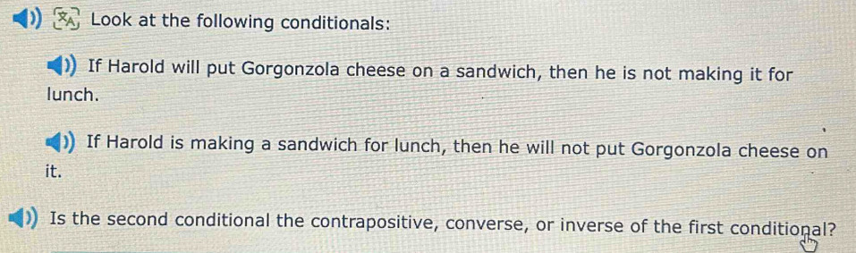 Look at the following conditionals: 
If Harold will put Gorgonzola cheese on a sandwich, then he is not making it for 
lunch. 
If Harold is making a sandwich for lunch, then he will not put Gorgonzola cheese on 
it. 
Is the second conditional the contrapositive, converse, or inverse of the first conditional?