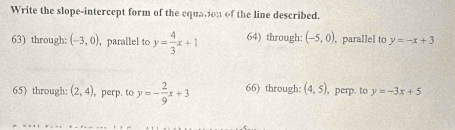 Write the slope-intercept form of the equation of the line described.
63) through: (-3,0) , parallel to y= 4/3 x+1 64) through: (-5,0) , parallel to y=-x+3
66) through: (4,5)
65) through: (2,4) , perp. to y=- 2/9 x+3 , perp. to y=-3x+5