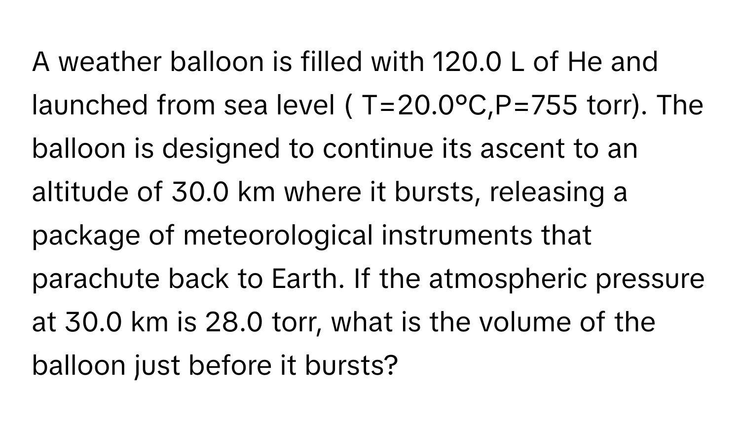 A weather balloon is filled with 120.0 ﻿L of He and launched from sea level ( T=20.0°C,P=755 ﻿torr). ﻿The balloon is designed to continue its ascent to an altitude of 30.0 ﻿km where it bursts, releasing a package of meteorological instruments that parachute back to Earth. If the atmospheric pressure at 30.0 ﻿km is 28.0 ﻿torr, what is the volume of the balloon just before it bursts?