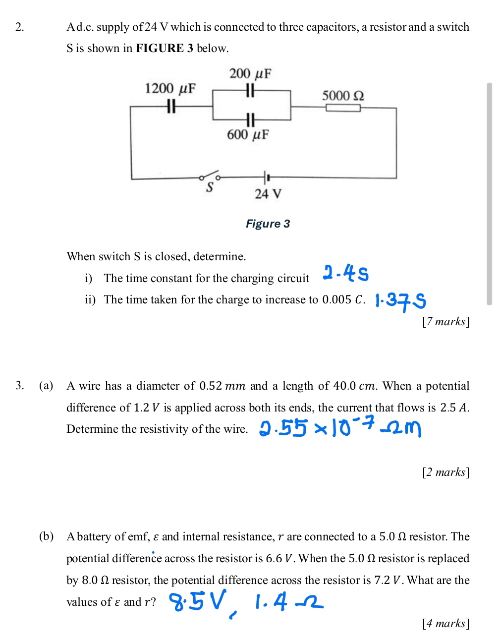 Ad.c. supply of 24 V which is connected to three capacitors, a resistor and a switch 
S is shown in FIGURE 3 below. 
When switch S is closed, determine. 
i) The time constant for the charging circuit 
ii) The time taken for the charge to increase to 0.005 C. 
[7 marks] 
3. (a) A wire has a diameter of 0.52 mm and a length of 40.0 cm. When a potential 
difference of 1.2 V is applied across both its ends, the current that flows is 2.5 A. 
Determine the resistivity of the wire. 
[2 marks] 
(b) Abattery of emf, εand internal resistance, r are connected to a 5.0 Ω resistor. The 
potential difference across the resistor is 6.6 V. When the 5.0 Ω resistor is replaced 
by 8.0 Ω resistor, the potential difference across the resistor is 7.2 V. What are the 
values of ε and r? 
[4 marks]