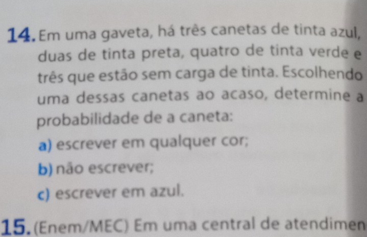 Em uma gaveta, há três canetas de tinta azul, 
duas de tinta preta, quatro de tinta verde e 
três que estão sem carga de tinta. Escolhendo 
uma dessas canetas ao acaso, determine a 
probabilidade de a caneta: 
a) escrever em qualquer cor; 
b) não escrever; 
c) escrever em azul. 
15. (Enem/MEC) Em uma central de atendimen