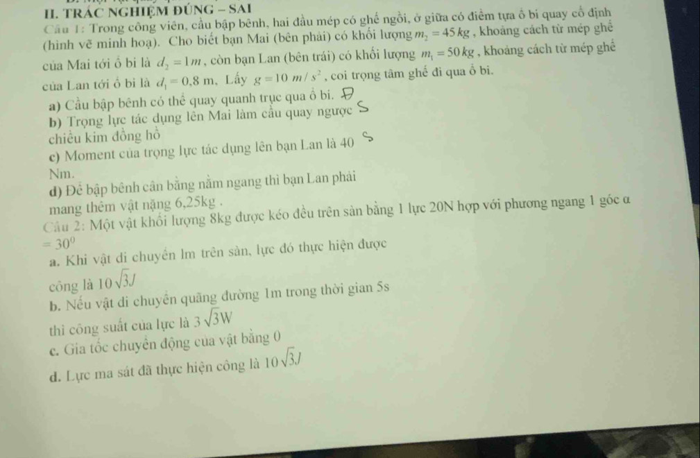 TRAC NGHIEM ĐÚNG - SAI 
Cầu 1: Trong công viên, cầu bập bênh, hai đầu mép có ghế ngồi, ở giữa có điểm tựa ổ bi quay cổ định 
(hình vẽ minh hoạ). Cho biết bạn Mai (bên phải) có khối lượng m_2=45kg , khoảng cách từ mép ghế 
của Mai tới ổ bi là d_2=1m , còn bạn Lan (bên trái) có khổi lượng m_1=50kg , khoảng cách từ mép ghể 
của Lan tới ổ bi là d_1=0.8m , Lấy g=10m/s^2 , coi trọng tâm ghế đi qua ổ bi. 
a) Cầu bập bênh có thể quay quanh trục qua ổ bi. 
b) Trọng lực tác dụng lên Mai làm cầu quay ngược 
chiều kim đồng hồ 
c) Moment của trọng lực tác dụng lên bạn Lan là 40
Nm. 
d) Để bập bênh cân bằng nằm ngang thì bạn Lan phải 
mang thêm vật nặng 6, 25kg. 
Câu 2: Một vật khối lượng 8kg được kéo đều trên sản bằng 1 lực 20N hợp với phương ngang 1 góc α
=30°
a. Khi vật di chuyên lm trên sản, lực đó thực hiện được 
cōng là 10sqrt(3)J
b. Nếu vật di chuyền quãng đường 1m trong thời gian 5s
thì công suất của lực là 3sqrt(3)W
c. Gia tốc chuyên động của vật bằng 0 
d. Lực ma sát đã thực hiện công là 10sqrt(3)J