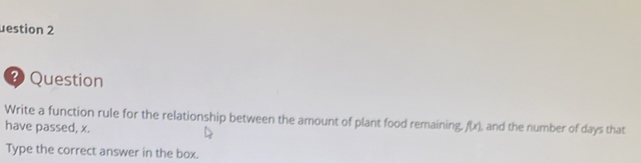 uestion 2 
Question 
Write a function rule for the relationship between the amount of plant food remaining, f(x) , and the number of days that 
have passed, x. 
Type the correct answer in the box.