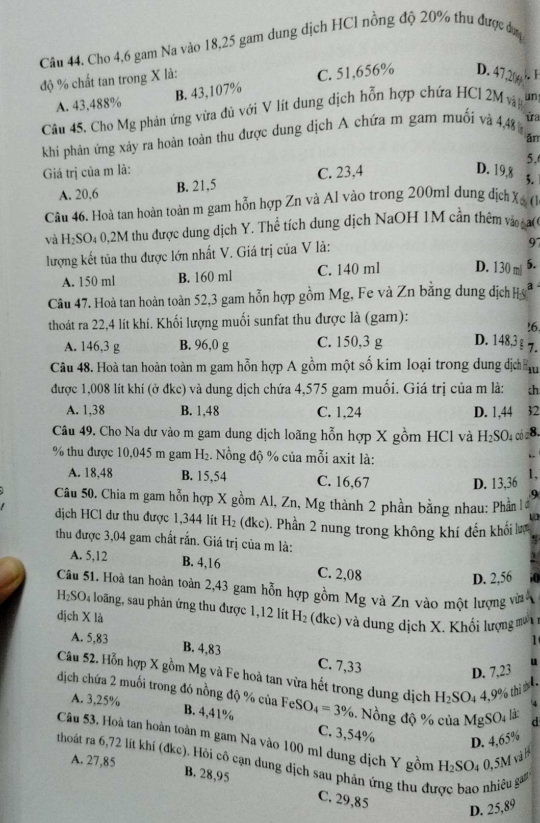 Cho 4,6 gam Na vào 18,25 gam dung dịch HCl nồng độ 20% thu được dượg
độ % chất tan trong X là:
C. 51,656% D. 47,20 .
A. 43,488% B. 43,107%
Câu 45. Cho Mg phản ứng vừa đủ với V lít dung dịch hỗn hợp chứa HCl 2M vn un
khi phản ứng xảy ra hoàn toàn thu được dung dịch A chứa m gam muối và 4,48 ùa
ǎn
5.
Giá trị của m là: C. 23,4 D. 19,8 3.
A. 20,6 B. 21,5
Câu 46. Hoà tan hoàn toàn m gam hỗn hợp Zn và Al vào trong 200ml dung dịch X, (.
và H₂SO₄ 0,2M thu được dung dịch Y. Thể tích dung dịch NaOH 1M cần thêm vào 
lượng kết tủa thu được lớn nhất V. Giá trị của V là:
97
A. 150 ml B. 160 ml C. 140 ml
D. 130 ml 6.
Câu 47. Hoà tan hoàn toàn 52,3 gam hỗn hợp gồm Mg, Fe và Zn bằng dung dịch Hỳ a
thoát ra 22,4 lít khí. Khối lượng muối sunfat thu được là (gam):
!6.
A. 146,3 g B. 96,0 g
C. 150,3 g D. 148,3§ 7.
Câu 48. Hoà tan hoàn toàn m gam hỗn hợp A gồm một số kim loại trong dung địc hu
được 1,008 lít khí (ở đkc) và dung dịch chứa 4,575 gam muối. Giá trị của m là: ch
A. 1,38 B. 1,48 C. 1,24 D. 1,44 32
Câu 49. Cho Na dư vào m gam dung dịch loãng hỗn hợp X gồm HCl và H_2SO_4 có a8.
% thu được 10,045 m gam H_2. Nồng độ % của mỗi axit là:
A. 18,48 B. 15,54 C. 16,67
D. 13,36 1,
9
Câu 50. Chia m gam hỗn hợp X gồm Al, Zn, Mg thành 2 phần bằng nhau: Phần l ư
1
dịch HCl dư thu được 1,344 lít H_2 (dkc). Phần 2 nung trong không khí đến khối lưc
thu được 3,04 gam chất rắn. Giá trị của m là:
A. 5,12 B. 4,16 C. 2,08
D. 2,56
Câu 51. Hoà tan hoàn toàn 2,43 gam hỗn hợp gồm Mg và Zn vào một lượng vừa
H_2SO_4 loãng, sau phản ứng thu được 1,12 lít
dịch X là H_2 (đkc) và dung dịch X. Khối lượng mư
1
A. 5,83 B. 4,83 C. 7,33
D. 7,23 u
Câu 52. Hỗn hợp X gồm Mg và Fe hoà tan vừa hết trong dung dịch H_2SO_44,9° 6 th  4
dịch chứa 2 muối trong đó nồng độ % của FeS O_4=3%. Nồng độ % của MgS O_4 là: d
A. 3,25% B. 4,41% C. 3,54%
D. 4,65%
Câu 53. Hoà tan hoàn toàn m gam Na vào 100 ml dung dịch Y gồm H_2SO_40,5 M
và 
thoát ra 6,72 lít khí (đkc). Hỏi cô cạn dung dịch sau phản ứng thu đư
A. 27,85 B. 28,95
êu gam
C. 29,85
D. 25,89