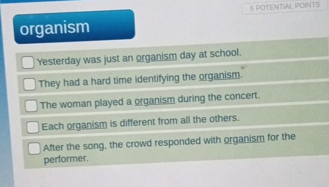 POTENTIAL POINTS
organism
Yesterday was just an organism day at school.
They had a hard time identifying the organism.
The woman played a organism during the concert.
Each organism is different from all the others.
After the song, the crowd responded with organism for the
performer.