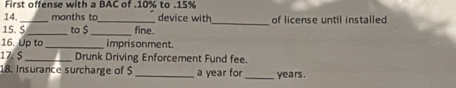 First offense with a BAC of . 10% to . 15%
14. _months to_ device with_ of license until installed 
15.$ _to $ _ fine. 
16. Up to_ imprisonment. 
17. $ _Drunk Driving Enforcement Fund fee. 
18. Insurance surcharge of $ _ a year for_ years.