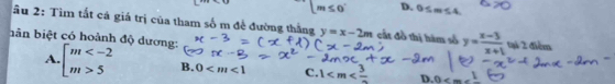 [m≤ 0^- D. 0≤ m≤ 4. 
ầu 2: Tìm tất cả giá trị của tham số m đề đường thắng y=x-2m cất đồ thị hàm số y= (x-3)/x+1  tại 2 điểm
bân biệt có hoành độ dương:
A. beginarrayl m 5endarray. B. 0 C. 1 D. 0