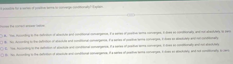 it possible for a series of positive terms to converge conditionally? Explain.
hoose the correct answer below.
A. Yes. According to the definition of absolute and conditional convergence, if a series of positive terms converges, it does so conditionally, and not absolutely, to zero.
B. No. According to the definition of absolute and conditional convergence, if a series of positive terms converges, it does so absolutely and not conditionally.
C. Yes. According to the definition of absolute and conditional convergence, if a series of positive terms converges, it does so conditionally and not absolutely.
D. No. According to the definition of absolute and conditional convergence, if a series of positive terms converges, it does so absolutely, and not conditionally, to zero.