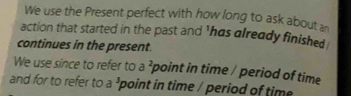 We use the Present perfect with how long to ask about an 
action that started in the past and 'has already finished 
continues in the present. 
We use since to refer to a^2 point in time / period of time 
and for to refer to a 3 point in time / period of time