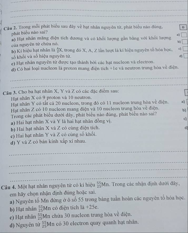 Trong mỗi phát biểu sau đây về hạt nhân nguyên tử, phát biểu nào đúng, D
phát biểu nào sai?
a)
a) Hạt nhân măng điện tích dương và có khối lượng gần bằng với khối lượng
của nguyên tử chứa nó.
b) _ 
b) Kí hiệu hạt nhân là  A/Z X T, trong đó X, A, Z lần lượt là kí hiệu nguyên tố hóa học, c) □
số khối và số hiệu nguyên tử. d) □
c) Hạt nhân nguyên tử được tạo thành bởi các hạt nucleon và electron.
d) Có hai loại nucleon là proton mang điện tích +1e và neutron trung hòa về điện.
_
_
Câu 3. Cho ba hạt nhân X, Y và Z có các đặc điểm sau:
Hạt nhân X có 9 proton và 10 neutron.
Hạt nhân Y có tất cả 20 nucleon, trong đó có 11 nucleon trung hòa về điện. a)
Hạt nhân Z có 10 nucleon mang điện và 10 nucleon trung hòa về điện. b)
Trong các phát biểu dưới dây, phát biểu nào đúng, phát biểu nào sai?
a) Hai hạt nhân X và Y là hai hạt nhân đồng vị. c)
b) Hai hạt nhân X và Z có cùng điện tích. d
c) Hai hạt nhân Y và Z có cùng số khối.
d) Y và Z có bán kính xấp xỉ nhau.
_
_
_
_
Câu 4. Một hạt nhân nguyên tử có kí hiệu _(25)^(55)Mn. Trong các nhận định dưới đây,
em hãy chọn nhận định đúng hoặc sai.
a) Nguyên tố Mn đứng ở ô số 55 trong bảng tuần hoàn các nguyên tổ hóa học.
b) Hạt nhân _(25)^(55)Mn có điện tích là +25e.
c) Hạt nhân _(25)^(55)Mn chứa 30 nucleon trung hòa về điện.
d) Nguyên tử _(25)^(55)Mn có 30 electron quay quanh hạt nhân.