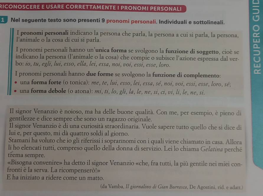 RICONOSCERE E USARE CORRETTAMENTE I PRONOMI PERSONALI
1 Nel seguente testo sono presenti 9 pronomi personali. Individuali e sottolineali.
I pronomi personali indicano la persona che parla, la persona a cui si parla, la persona,
l’animale o la cosa di cui si parla.
I pronomi personali hanno un’unica forma se svolgono la funzione di soggetto, cioè se
indicano la persona (l’animale o la cosa) che compie o subisce l’azione espressa dal ver-
bo: ío, tu, egli, lui, esso, ella, lei, essa, noi, voi, essi, esse, loro.
I pronomi personali hanno due forme se svolgono la funzione di complemento:
una forma forte (o tonica): me, te, lui, esso, lei, essa, sé, noi, voi, essi, esse, loro, sé;
una forma debole (o atona): mi, ti, lo, gli, la, le, ne, si, ci, vi, li, le, ne, si.
Il signor Venanzio è noioso, ma ha delle buone qualità. Con me, per esempio, è pieno di
gentilezze e dice sempre che sono un ragazzo originale.
Il signor Venanzio è di una curiosità straordinaria. Vuole sapere tutto quello che si dice di
lui e, per questo, mi dà quattro soldi al giorno.
Stamani ha voluto che io gli riferissi i soprannomi con i quali viene chiamato in casa. Allora
li ho elencati tutti, compreso quello della donna di servizio. Lei lo chiama Gelatina perché
trema sempre.
«Bisogna convenire» ha detto il signor Venanzio «che, fra tutti, la più gentile nei miei con-
fronti è la serva. La ricompenserò!»
E ha iniziato a ridere come un matto.
(da Vamba, Il giornalino di Gian Burrasca, De Agostini, rid. e adatt.)